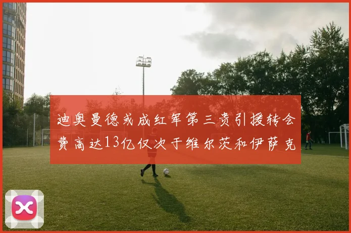 迪奥曼德或成红军第三贵引援转会费高达13亿仅次于维尔茨和伊萨克