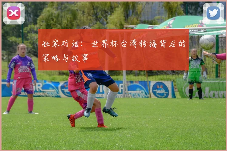 独家对话：世界杯台湾转播背后的策略与故事