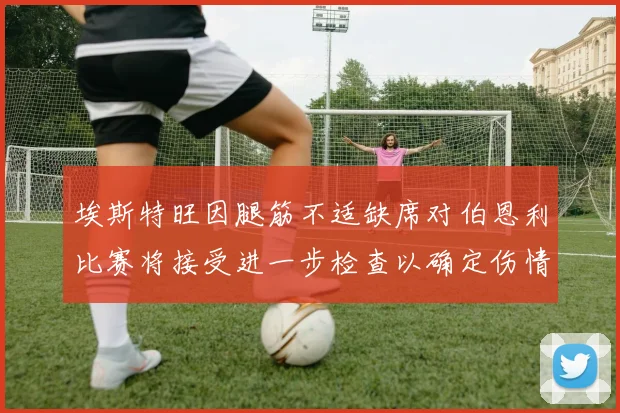埃斯特旺因腿筋不适缺席对伯恩利比赛将接受进一步检查以确定伤情