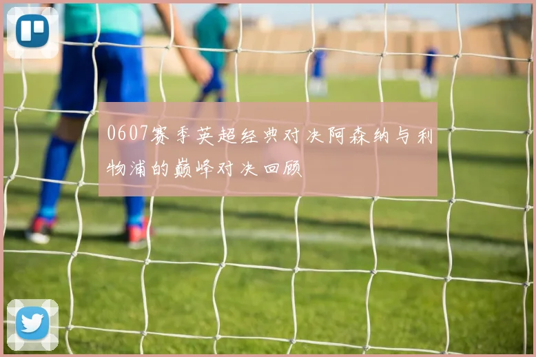 0607赛季英超经典对决阿森纳与利物浦的巅峰对决回顾